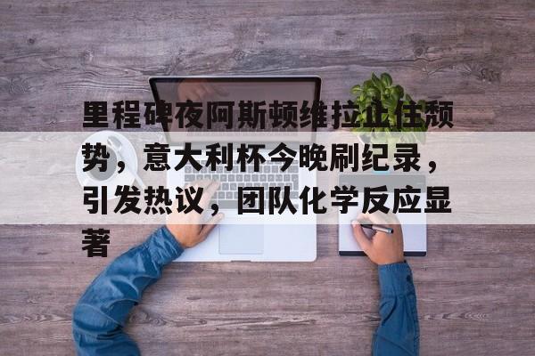 mk体育登录-里程碑夜阿斯顿维拉止住颓势，意大利杯今晚刷纪录，引发热议，团队化学反应显著